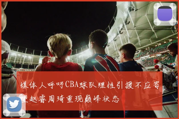 媒体人呼吁CBA球队理性引援不应寄望赵睿周琦重现巅峰状态