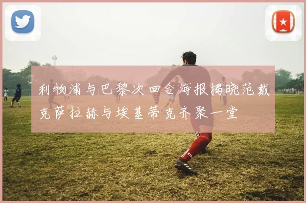 利物浦与巴黎次回合海报揭晓范戴克萨拉赫与埃基蒂克齐聚一堂