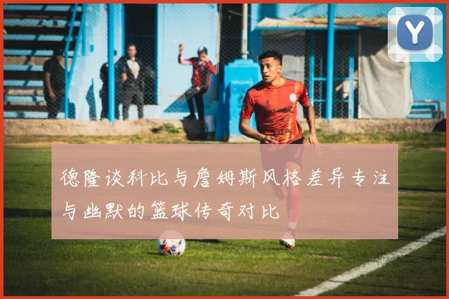 德隆谈科比与詹姆斯风格差异专注与幽默的篮球传奇对比