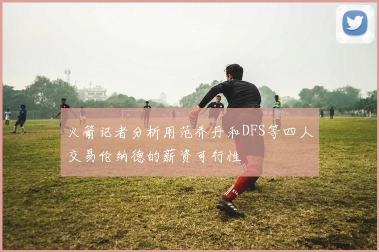 火箭记者分析用范乔丹和DFS等四人交易伦纳德的薪资可行性