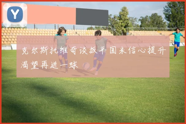 克尔斯托维奇谈扳平国米信心提升渴望再进一球
