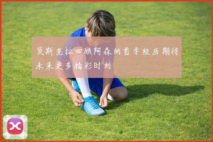 莫斯克拉回顾阿森纳首季经历期待未来更多精彩时刻