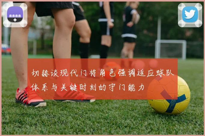切赫谈现代门将角色强调适应球队体系与关键时刻的守门能力