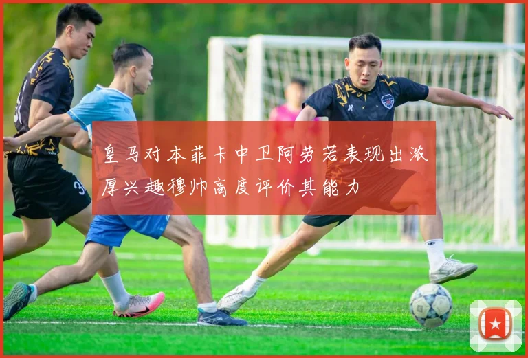 皇马对本菲卡中卫阿劳若表现出浓厚兴趣穆帅高度评价其能力
