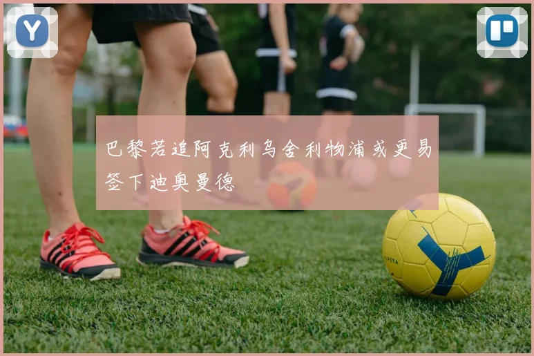 巴黎若追阿克利乌舍利物浦或更易签下迪奥曼德