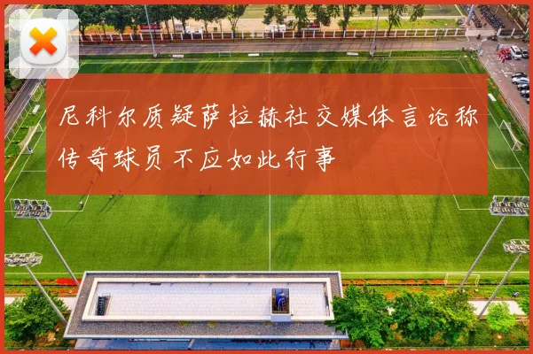 尼科尔质疑萨拉赫社交媒体言论称传奇球员不应如此行事