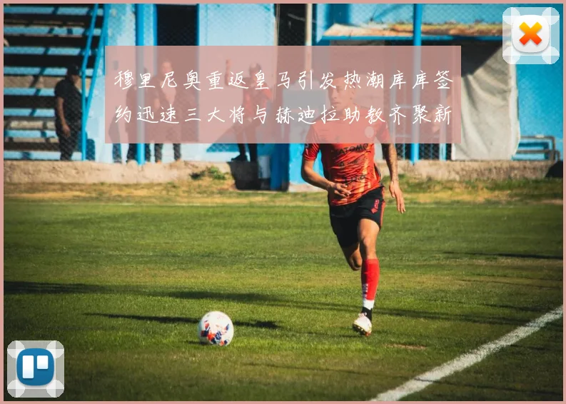 穆里尼奥重返皇马引发热潮库库签约迅速三大将与赫迪拉助教齐聚新阵容