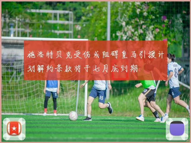 施洛特贝克受伤或阻碍皇马引援计划解约条款将于七月底到期