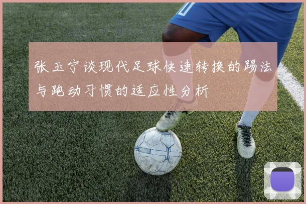 张玉宁谈现代足球快速转换的踢法与跑动习惯的适应性分析