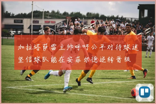 加拉塔萨雷主帅呼吁公平对待球迷坚信球队能在安菲尔德逆转晋级