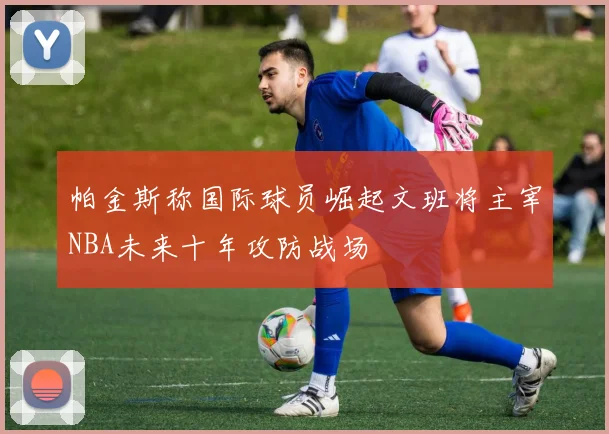 帕金斯称国际球员崛起文班将主宰NBA未来十年攻防战场