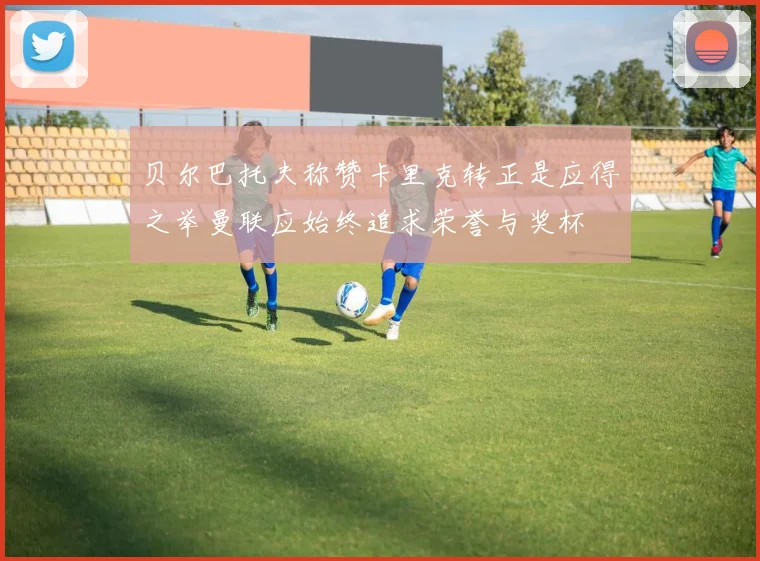 贝尔巴托夫称赞卡里克转正是应得之举曼联应始终追求荣誉与奖杯