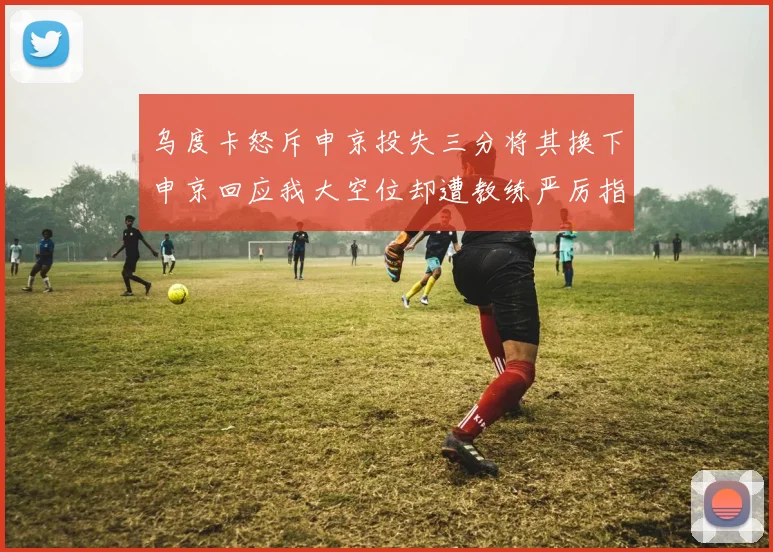 乌度卡怒斥申京投失三分将其换下申京回应我大空位却遭教练严厉指责
