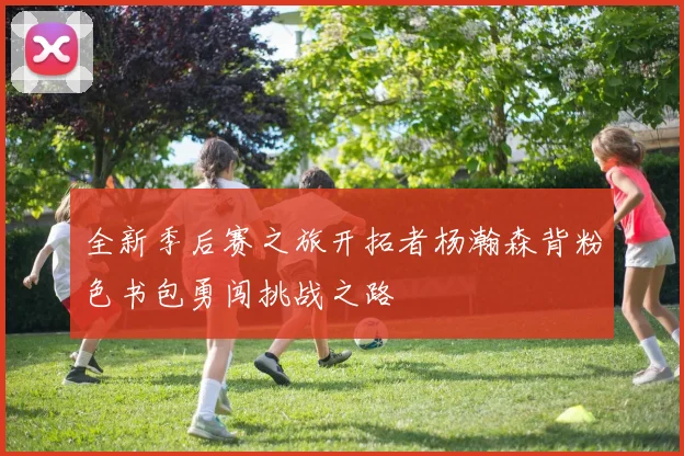 全新季后赛之旅开拓者杨瀚森背粉色书包勇闯挑战之路