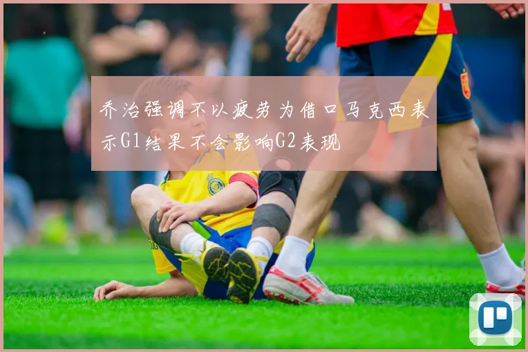 乔治强调不以疲劳为借口马克西表示G1结果不会影响G2表现