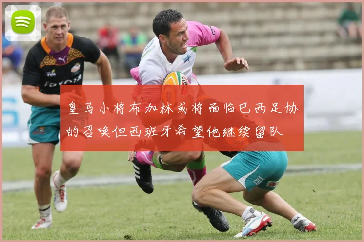 皇马小将布加林或将面临巴西足协的召唤但西班牙希望他继续留队
