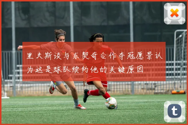 里夫斯谈与东契奇合作夺冠愿景认为这是球队续约他的关键原因