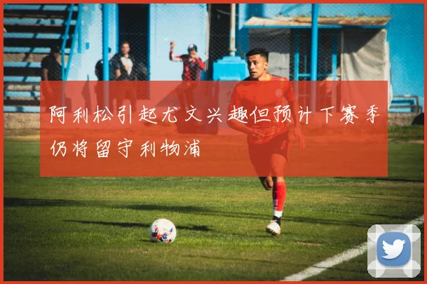 阿利松引起尤文兴趣但预计下赛季仍将留守利物浦