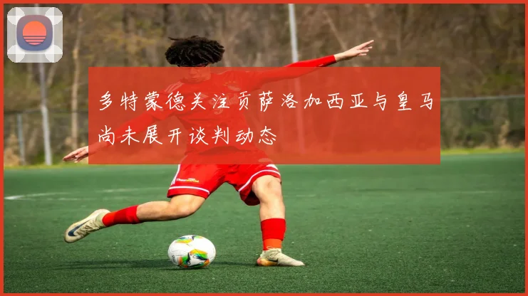 多特蒙德关注贡萨洛加西亚与皇马尚未展开谈判动态