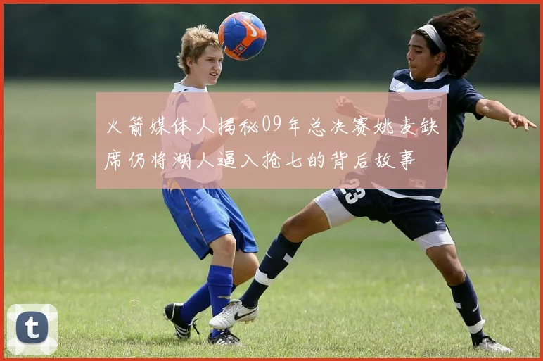 火箭媒体人揭秘09年总决赛姚麦缺席仍将湖人逼入抢七的背后故事